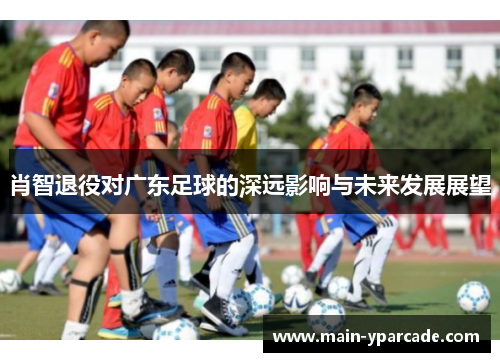 肖智退役对广东足球的深远影响与未来发展展望 肖智退役对广东足球的深远影响与未来发展展望