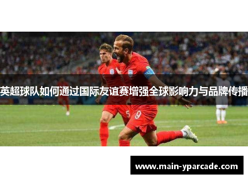 英超球队如何通过国际友谊赛增强全球影响力与品牌传播