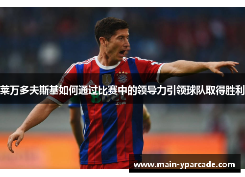 莱万多夫斯基如何通过比赛中的领导力引领球队取得胜利