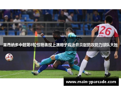 莱昂纳多中超第8轮惊艳表现上演帽子戏法并贡献助攻助力球队大胜