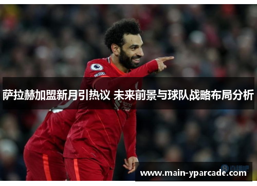 萨拉赫加盟新月引热议 未来前景与球队战略布局分析 萨拉赫加盟新月引热议 未来前景与球队战略布局分析
