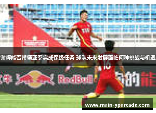 谢晖能否带领亚泰完成保级任务 球队未来发展面临何种挑战与机遇