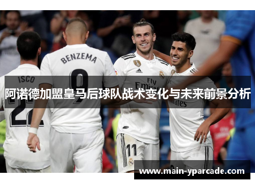 阿诺德加盟皇马后球队战术变化与未来前景分析