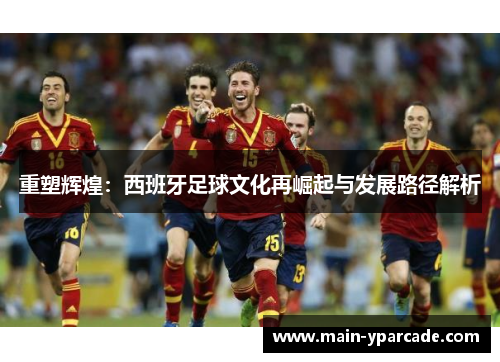 重塑辉煌：西班牙足球文化再崛起与发展路径解析