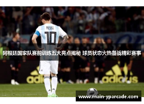 阿根廷国家队赛前训练五大亮点揭秘 球员状态火热备战精彩赛事