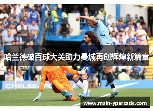 哈兰德破百球大关助力曼城再创辉煌新篇章 哈兰德破百球大关助力曼城再创辉煌新篇章