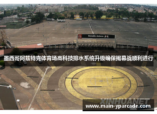 墨西哥阿兹特克体育场高科技排水系统升级确保揭幕战顺利进行 墨西哥阿兹特克体育场高科技排水系统升级确保揭幕战顺利进行