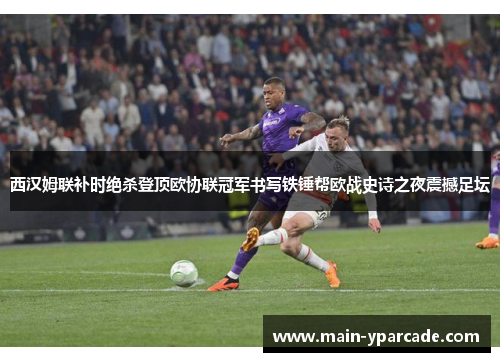 西汉姆联补时绝杀登顶欧协联冠军书写铁锤帮欧战史诗之夜震撼足坛